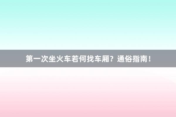 第一次坐火车若何找车厢？通俗指南！